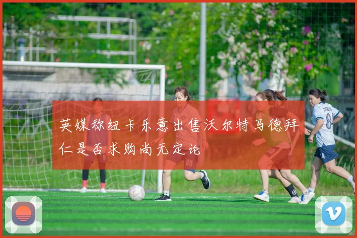 英媒称纽卡乐意出售沃尔特马德拜仁是否求购尚无定论