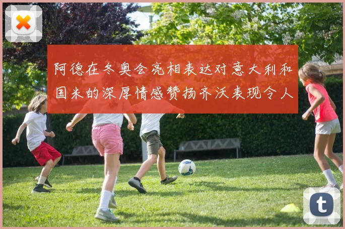阿德在冬奥会亮相表达对意大利和国米的深厚情感赞扬齐沃表现令人惊喜