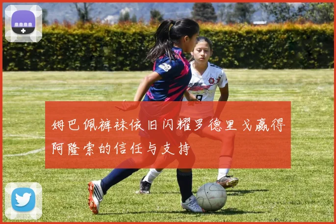 姆巴佩裤袜依旧闪耀罗德里戈赢得阿隆索的信任与支持