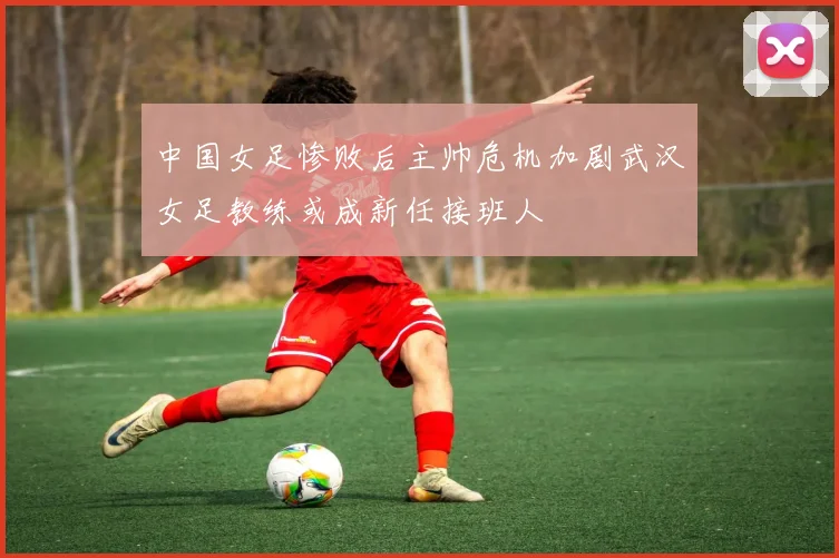 中国女足惨败后主帅危机加剧武汉女足教练或成新任接班人