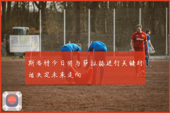 斯洛特今日将与萨拉赫进行关键对话决定未来走向