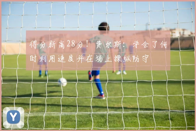 得分新高28分！费尔斯：学会了何时利用速度并在场上操纵防守