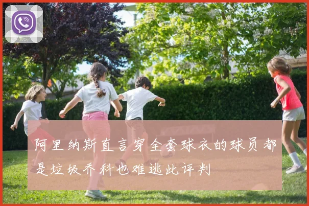 阿里纳斯直言穿全套球衣的球员都是垃圾乔科也难逃此评判