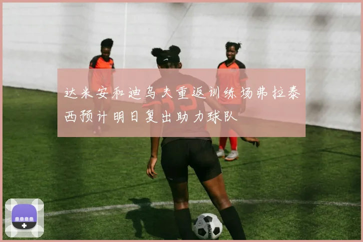 达米安和迪乌夫重返训练场弗拉泰西预计明日复出助力球队