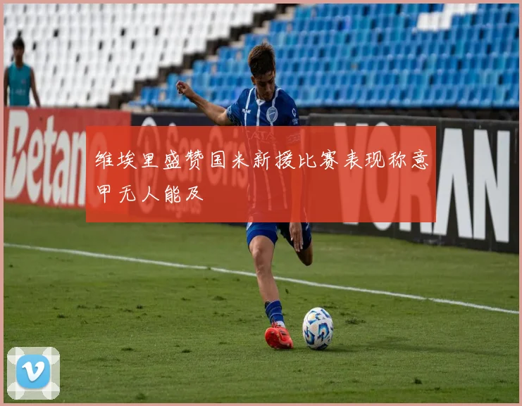 维埃里盛赞国米新援比赛表现称意甲无人能及