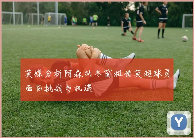 英媒分析阿森纳冬窗租借英超球员面临挑战与机遇