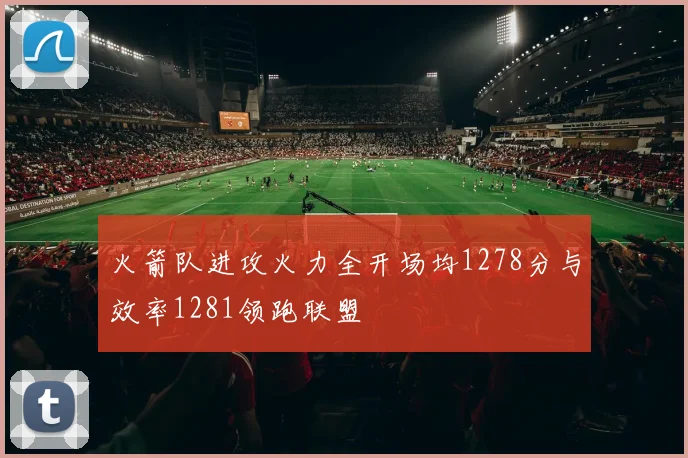 火箭队进攻火力全开场均1278分与效率1281领跑联盟