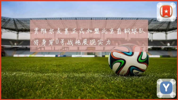 贾维尔麦基正式加盟北京首钢球队将身穿0号战袍展现实力