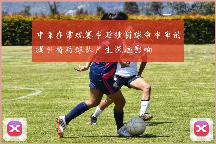 申京在常规赛中延续罚球命中率的提升将对球队产生深远影响