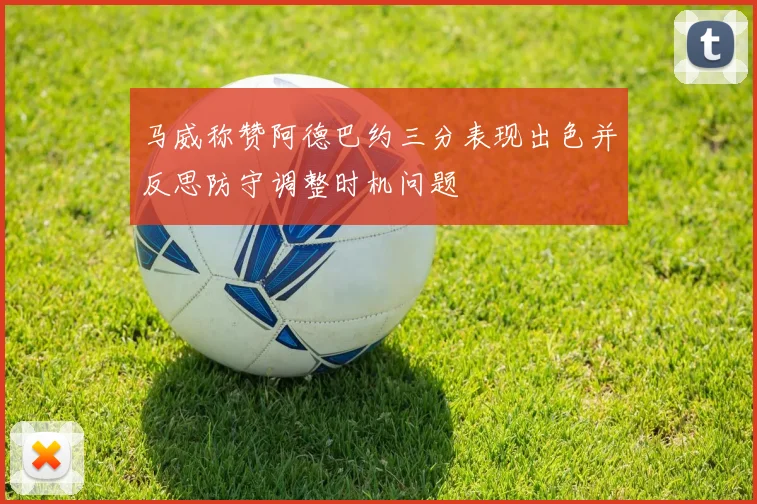 马威称赞阿德巴约三分表现出色并反思防守调整时机问题