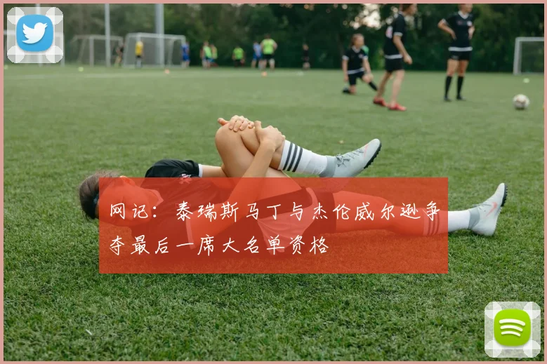 网记：泰瑞斯马丁与杰伦威尔逊争夺最后一席大名单资格