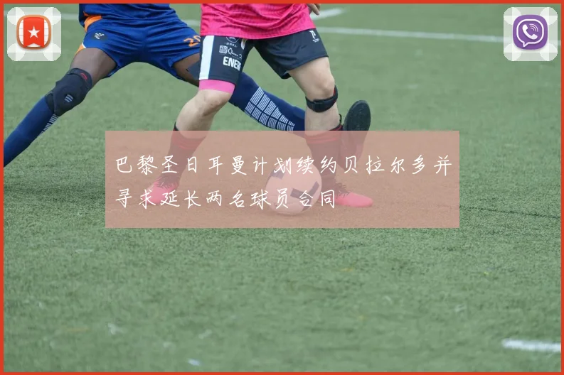 巴黎圣日耳曼计划续约贝拉尔多并寻求延长两名球员合同