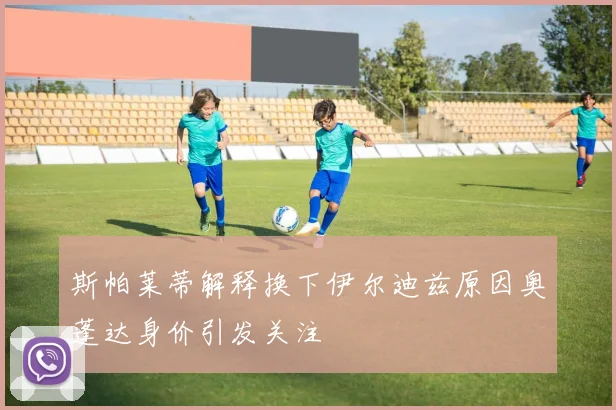 斯帕莱蒂解释换下伊尔迪兹原因奥蓬达身价引发关注