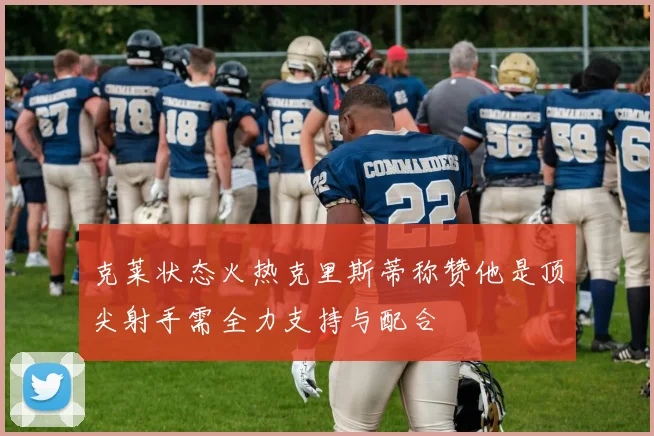 克莱状态火热克里斯蒂称赞他是顶尖射手需全力支持与配合