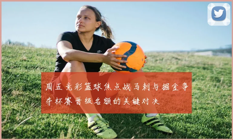 周五竞彩篮球焦点战马刺与掘金争夺杯赛晋级名额的关键对决