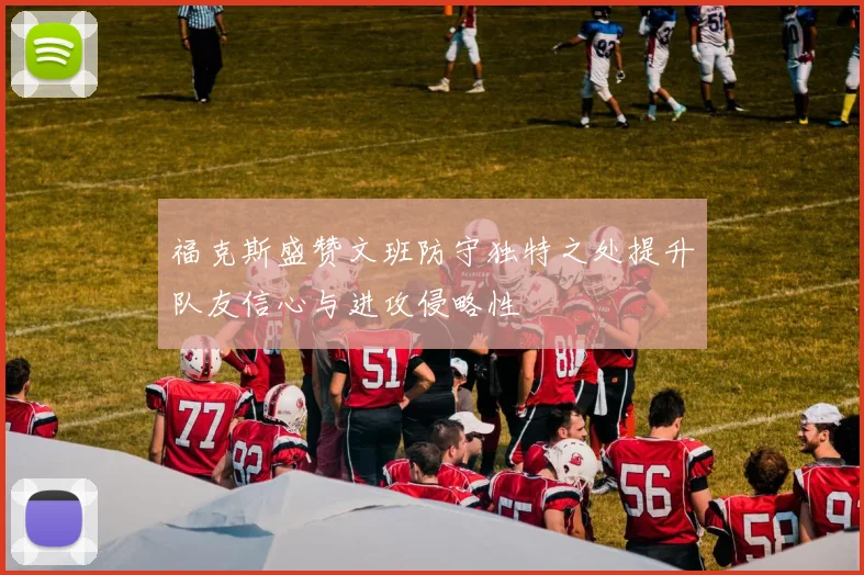 福克斯盛赞文班防守独特之处提升队友信心与进攻侵略性