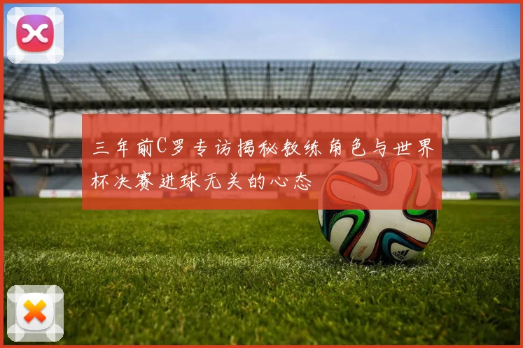 三年前C罗专访揭秘教练角色与世界杯决赛进球无关的心态