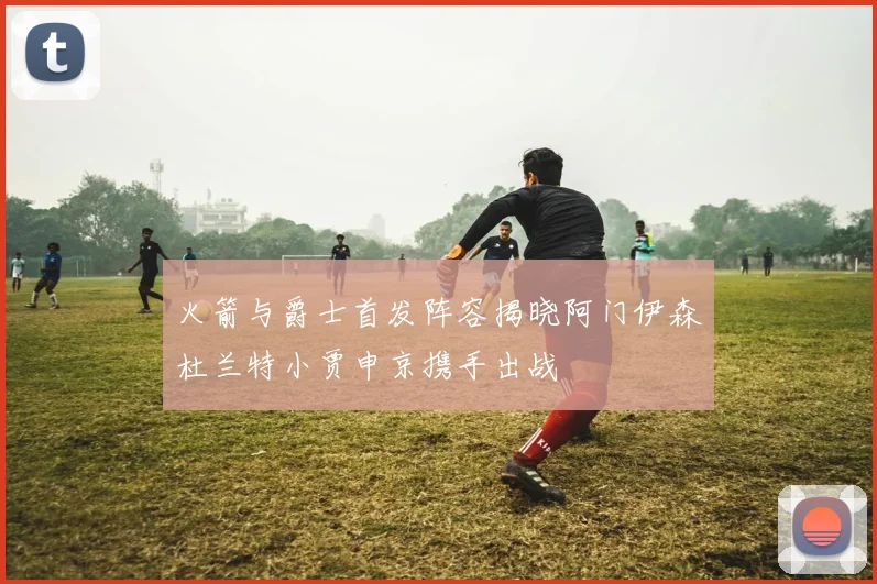 火箭与爵士首发阵容揭晓阿门伊森杜兰特小贾申京携手出战