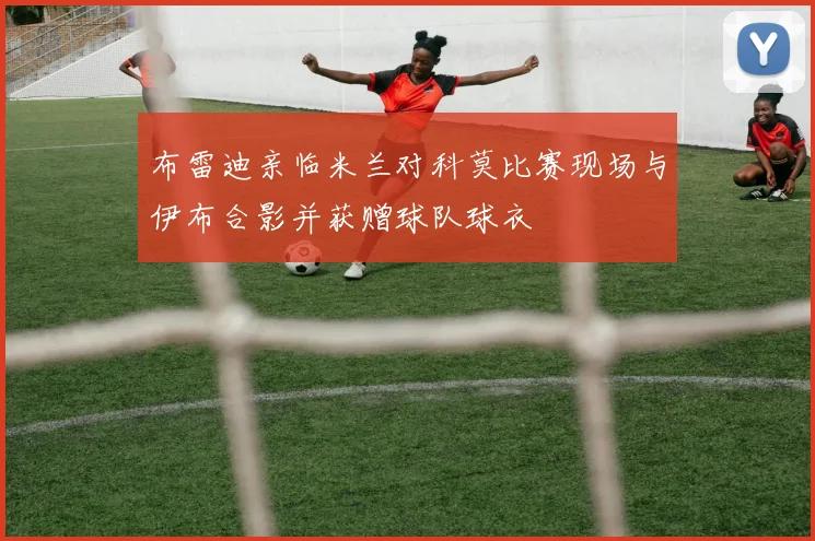 布雷迪亲临米兰对科莫比赛现场与伊布合影并获赠球队球衣