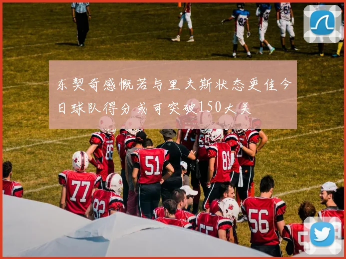 东契奇感慨若与里夫斯状态更佳今日球队得分或可突破150大关
