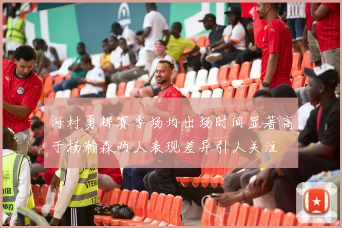 河村勇辉赛季场均出场时间显著高于杨瀚森两人表现差异引人关注