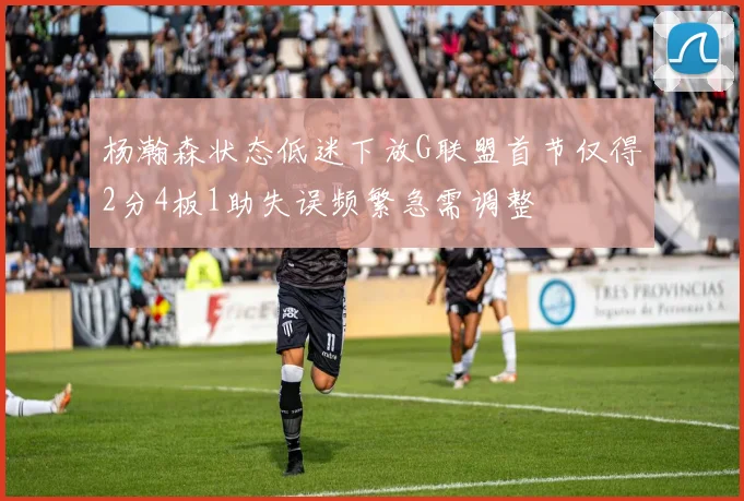 杨瀚森状态低迷下放G联盟首节仅得2分4板1助失误频繁急需调整