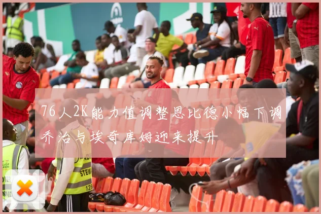 76人2K能力值调整恩比德小幅下调乔治与埃奇库姆迎来提升