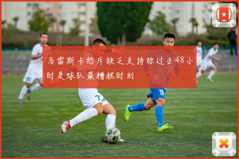 马雷斯卡怒斥缺乏支持称过去48小时是球队最糟糕时刻