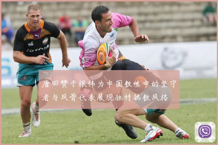 唐田赞于根伟为中国教练中的坚守者与风骨代表展现独特执教风格