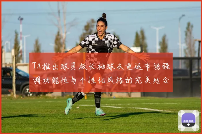 TA推出球员版长袖球衣重返市场强调功能性与个性化风格的完美结合