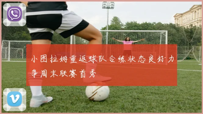 小图拉姆重返球队合练状态良好力争周末联赛首秀