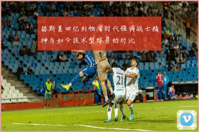 赫斯基回忆利物浦时代强调战士精神与如今技术型球员的对比