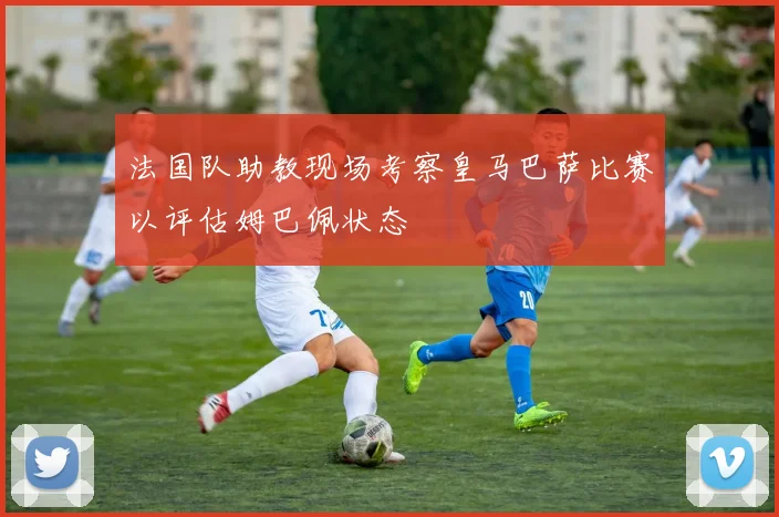 法国队助教现场考察皇马巴萨比赛以评估姆巴佩状态