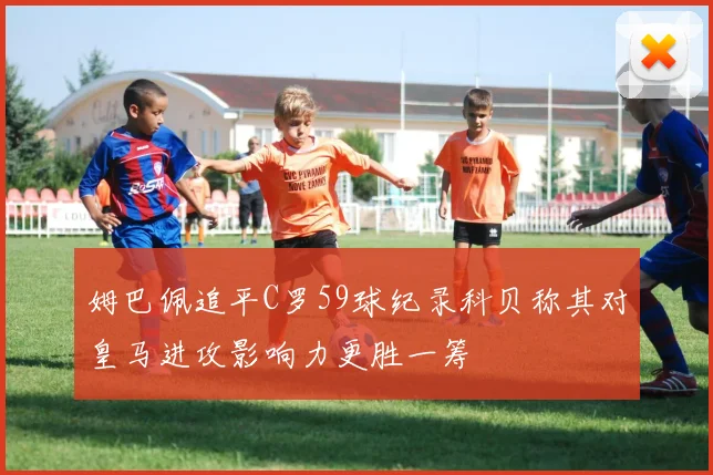 姆巴佩追平C罗59球纪录科贝称其对皇马进攻影响力更胜一筹