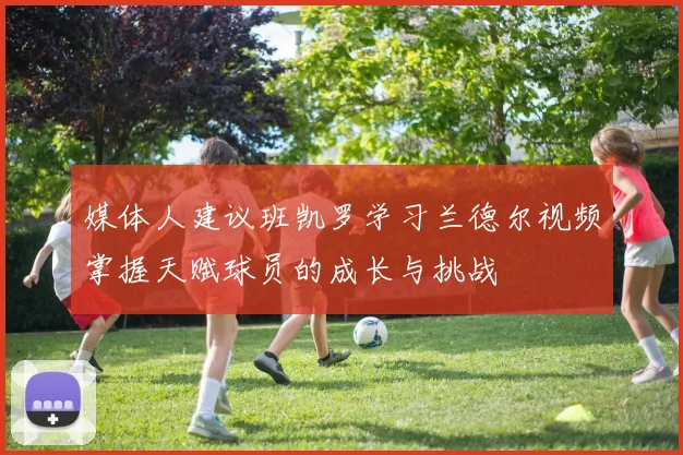 媒体人建议班凯罗学习兰德尔视频掌握天赋球员的成长与挑战