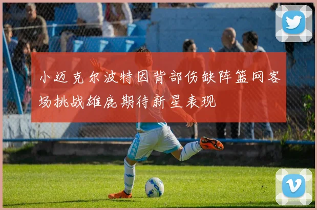 小迈克尔波特因背部伤缺阵篮网客场挑战雄鹿期待新星表现