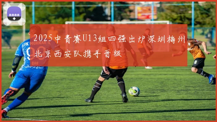 2025中青赛U13组四强出炉深圳梅州北京西安队携手晋级