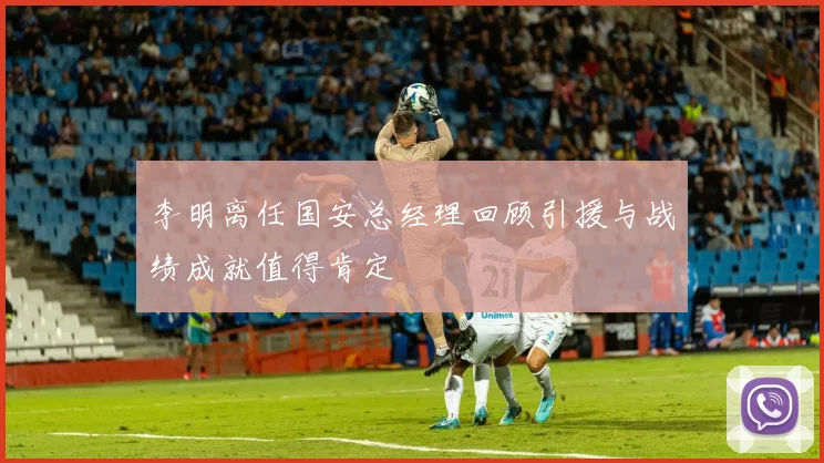 李明离任国安总经理回顾引援与战绩成就值得肯定