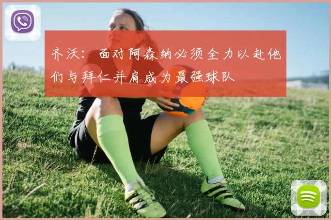 齐沃：面对阿森纳必须全力以赴他们与拜仁并肩成为最强球队