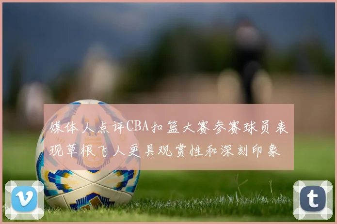 媒体人点评CBA扣篮大赛参赛球员表现草根飞人更具观赏性和深刻印象