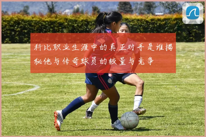 科比职业生涯中的真正对手是谁揭秘他与传奇球员的较量与竞争