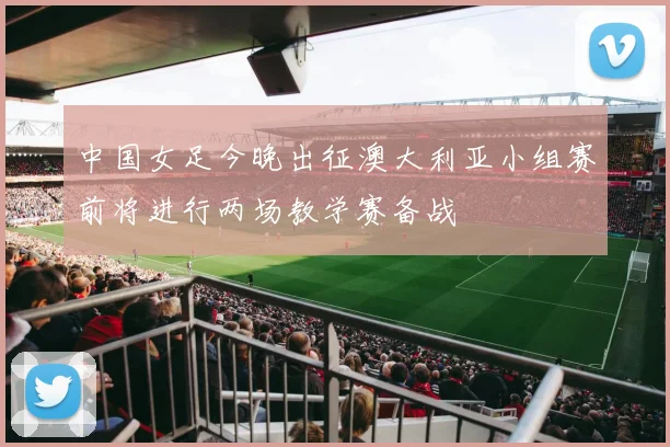 中国女足今晚出征澳大利亚小组赛前将进行两场教学赛备战