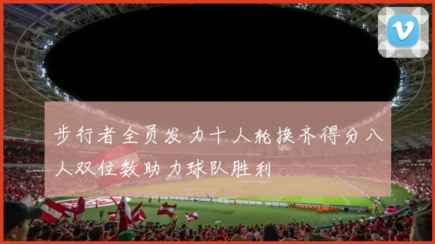 步行者全员发力十人轮换齐得分八人双位数助力球队胜利